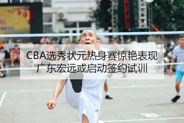 CBA选秀状元热身赛惊艳表现 广东宏远或启动签约试训